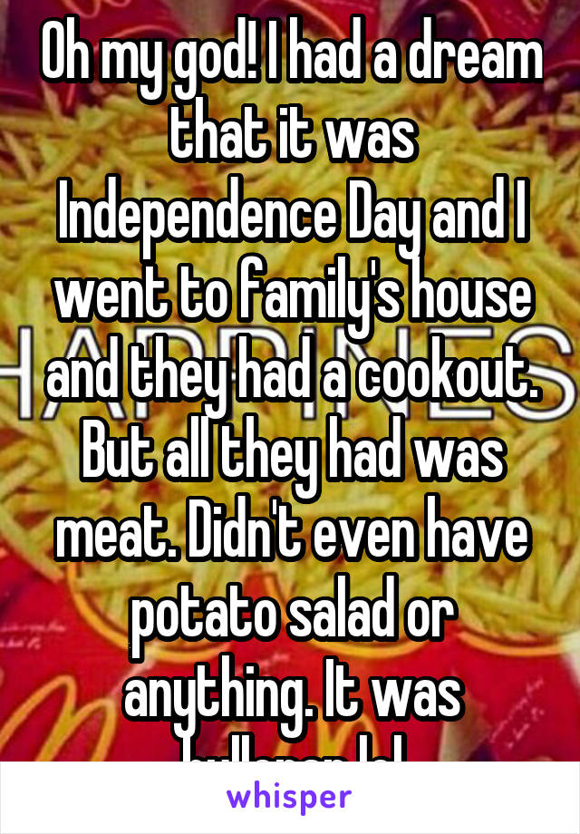 Oh my god! I had a dream that it was Independence Day and I went to family's house and they had a cookout. But all they had was meat. Didn't even have potato salad or anything. It was bullcrap lol