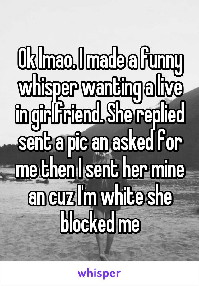 Ok lmao. I made a funny whisper wanting a live in girlfriend. She replied sent a pic an asked for me then I sent her mine an cuz I'm white she blocked me