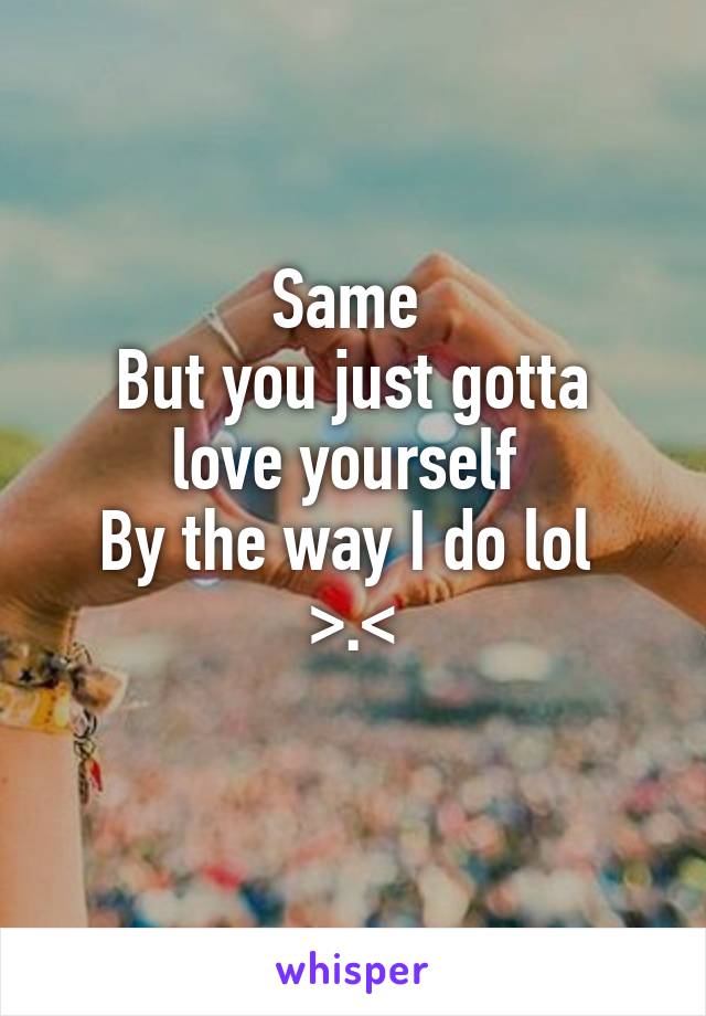 Same 
But you just gotta love yourself 
By the way I do lol 
>.<
