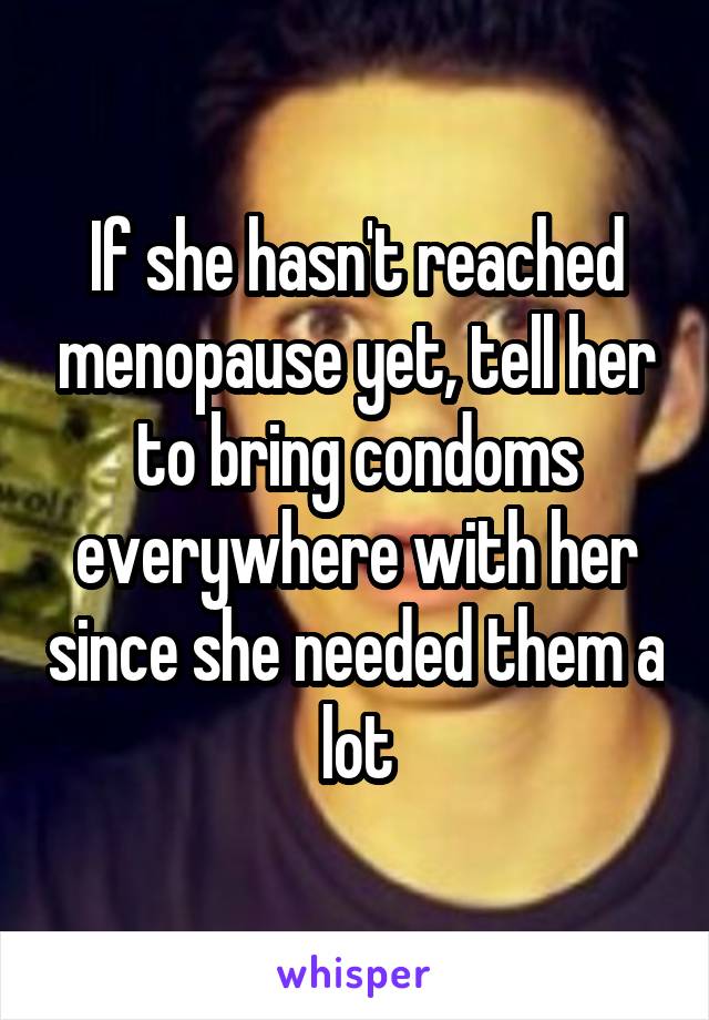 If she hasn't reached menopause yet, tell her to bring condoms everywhere with her since she needed them a lot