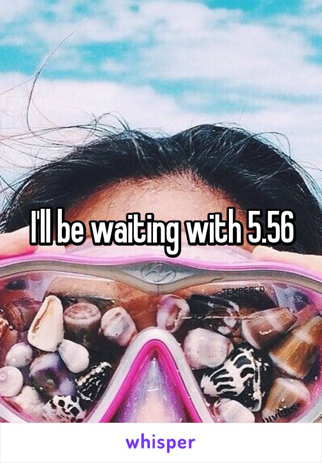 I'll be waiting with 5.56