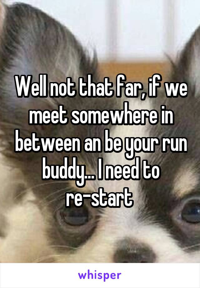 Well not that far, if we meet somewhere in between an be your run buddy... I need to re-start 