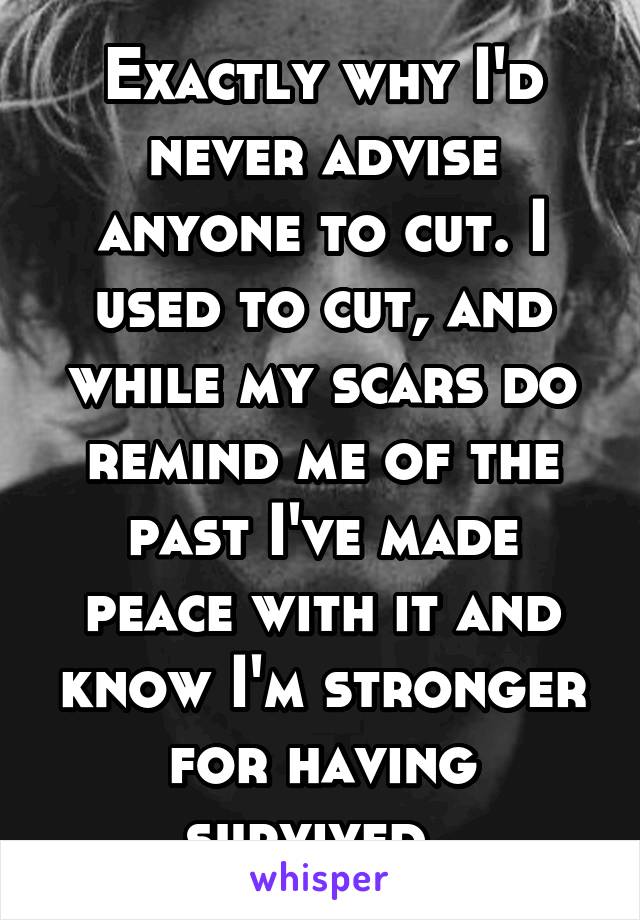 Exactly why I'd never advise anyone to cut. I used to cut, and while my scars do remind me of the past I've made peace with it and know I'm stronger for having survived. 