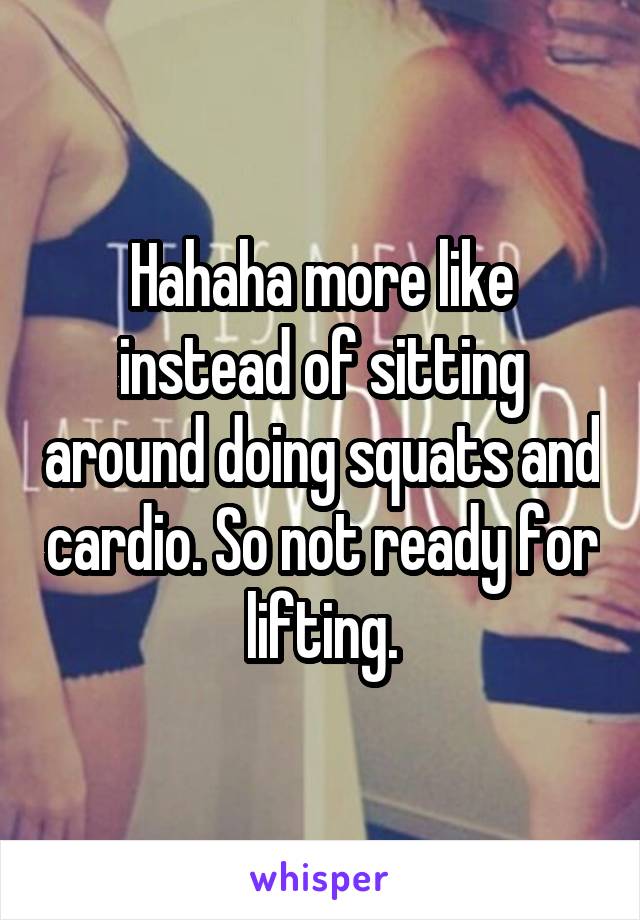 Hahaha more like instead of sitting around doing squats and cardio. So not ready for lifting.
