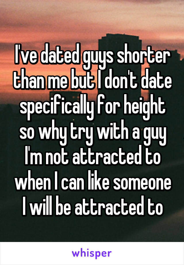 I've dated guys shorter than me but I don't date specifically for height so why try with a guy I'm not attracted to when I can like someone I will be attracted to