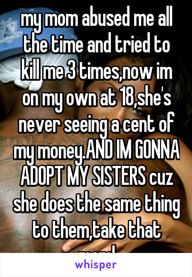 my mom abused me all the time and tried to kill me 3 times,now im on my own at 18,she's never seeing a cent of my money.AND IM GONNA ADOPT MY SISTERS cuz she does the same thing to them,take that mom!