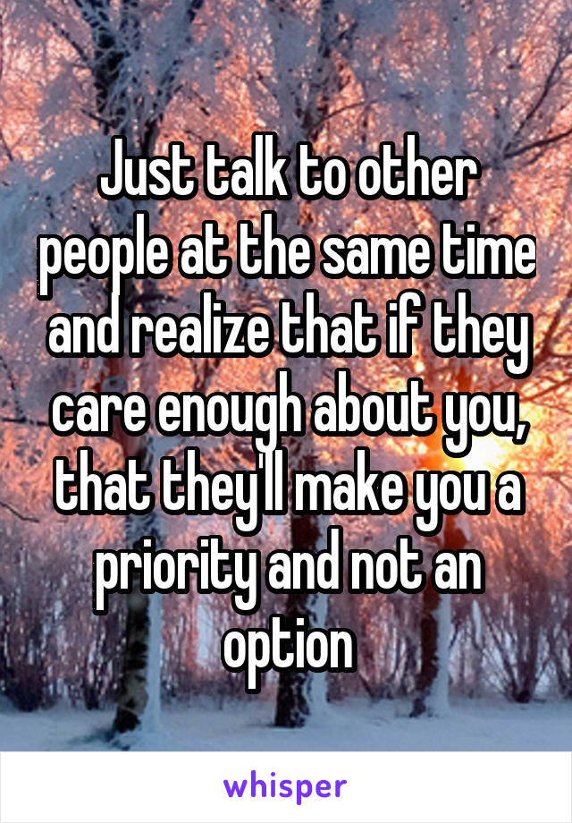 Just talk to other people at the same time and realize that if they care enough about you, that they'll make you a priority and not an option