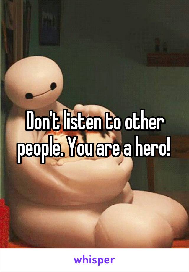 Don't listen to other people. You are a hero! 