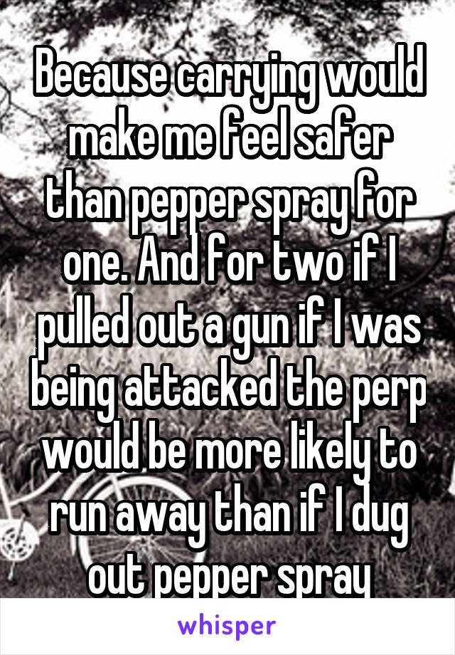 Because carrying would make me feel safer than pepper spray for one. And for two if I pulled out a gun if I was being attacked the perp would be more likely to run away than if I dug out pepper spray