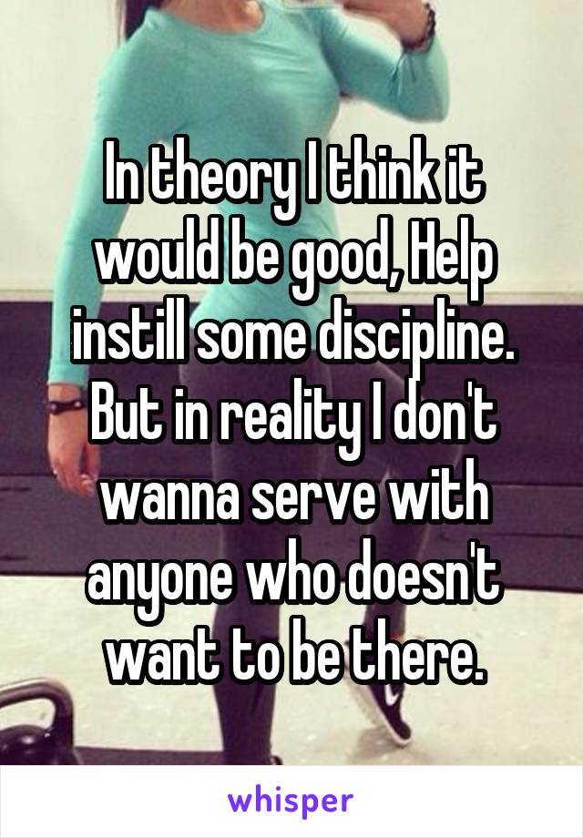 In theory I think it would be good, Help instill some discipline. But in reality I don't wanna serve with anyone who doesn't want to be there.