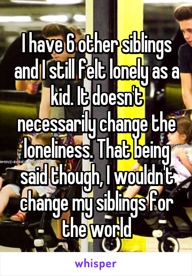 I have 6 other siblings and I still felt lonely as a kid. It doesn't necessarily change the loneliness. That being said though, I wouldn't change my siblings for the world