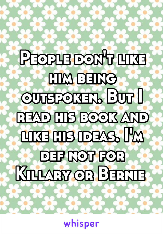 People don't like him being outspoken. But I read his book and like his ideas. I'm def not for Killary or Bernie 
