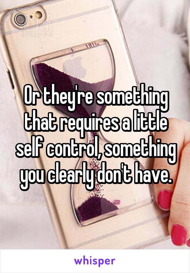 Or they're something that requires a little self control, something you clearly don't have.