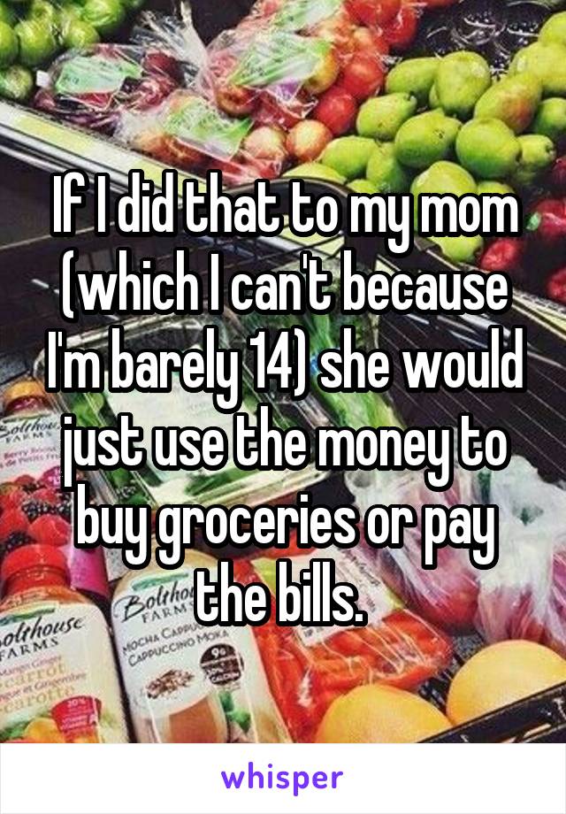 If I did that to my mom (which I can't because I'm barely 14) she would just use the money to buy groceries or pay the bills. 