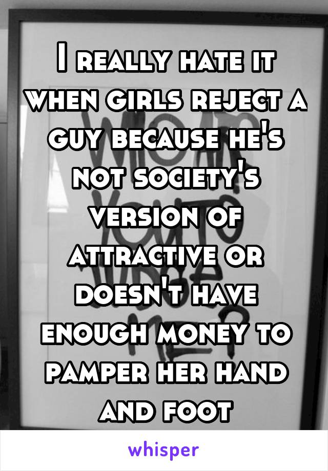 I really hate it when girls reject a guy because he's not society's version of attractive or doesn't have enough money to pamper her hand and foot