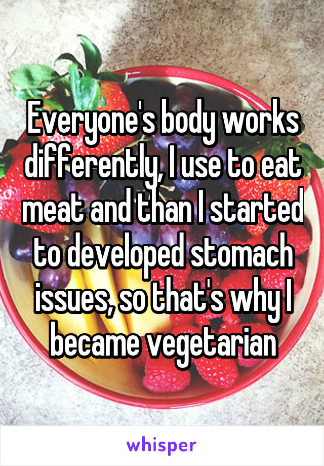 Everyone's body works differently, I use to eat meat and than I started to developed stomach issues, so that's why I became vegetarian