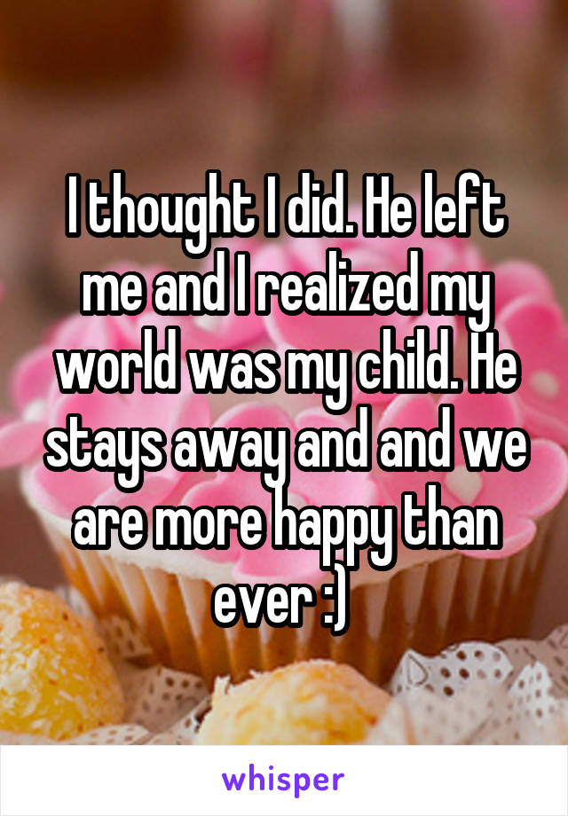 I thought I did. He left me and I realized my world was my child. He stays away and and we are more happy than ever :) 