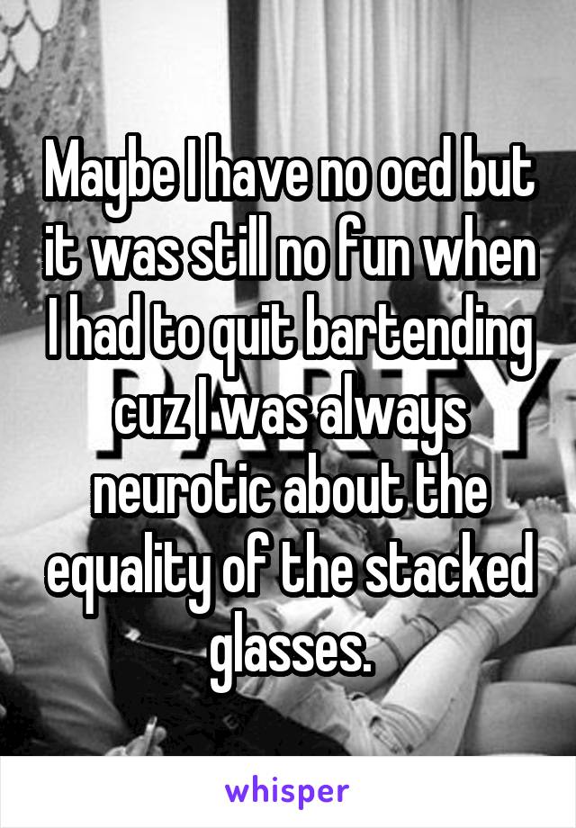 Maybe I have no ocd but it was still no fun when I had to quit bartending cuz I was always neurotic about the equality of the stacked glasses.