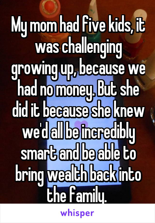 My mom had five kids, it was challenging growing up, because we had no money. But she did it because she knew we'd all be incredibly smart and be able to bring wealth back into the family. 