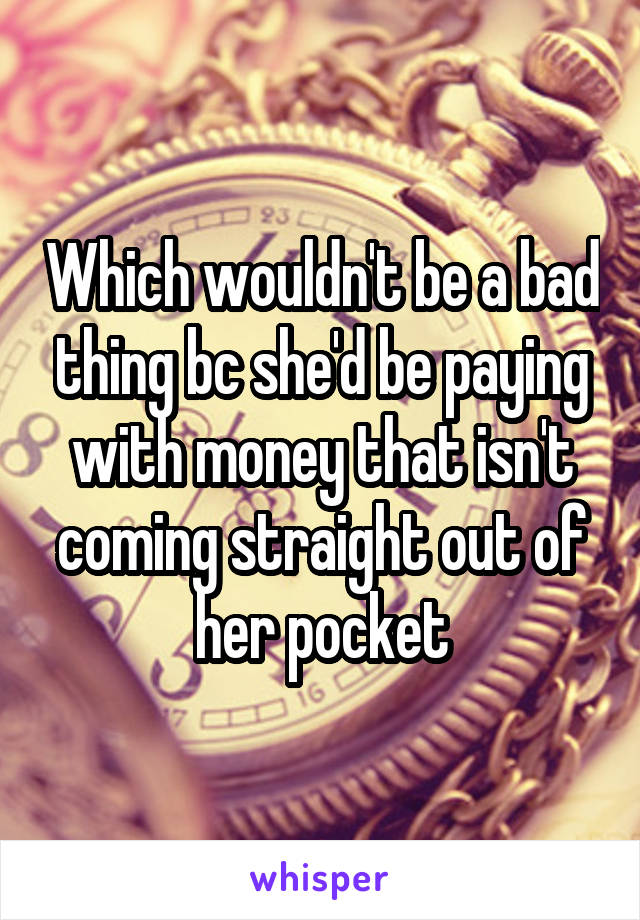 Which wouldn't be a bad thing bc she'd be paying with money that isn't coming straight out of her pocket