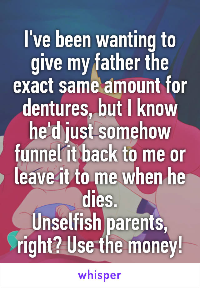 I've been wanting to give my father the exact same amount for dentures, but I know he'd just somehow funnel it back to me or leave it to me when he dies.
Unselfish parents, right? Use the money!