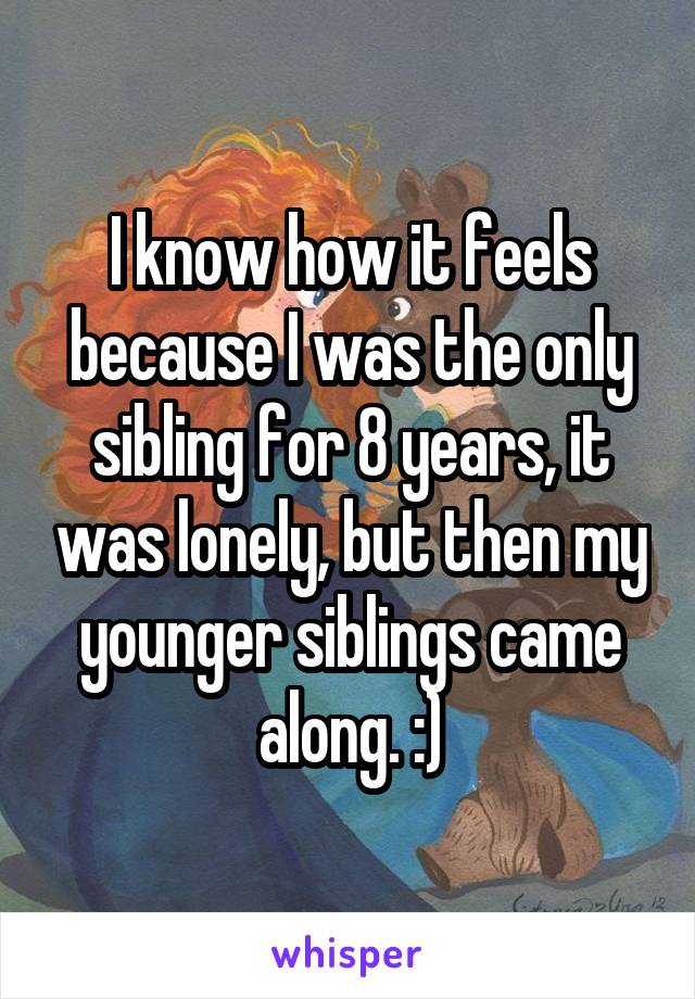 I know how it feels because I was the only sibling for 8 years, it was lonely, but then my younger siblings came along. :)