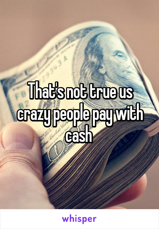 That's not true us crazy people pay with cash 