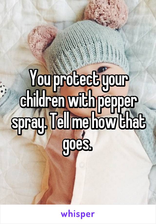 You protect your children with pepper spray. Tell me how that goes. 