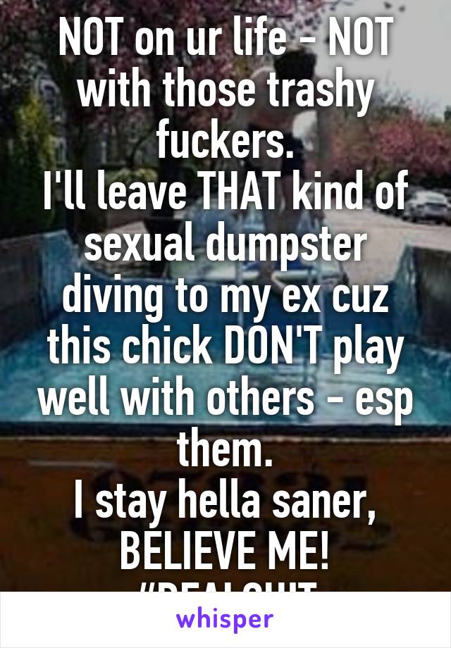 NOT on ur life - NOT with those trashy fuckers.
I'll leave THAT kind of sexual dumpster diving to my ex cuz this chick DON'T play well with others - esp them.
I stay hella saner, BELIEVE ME!
#REALSHIT