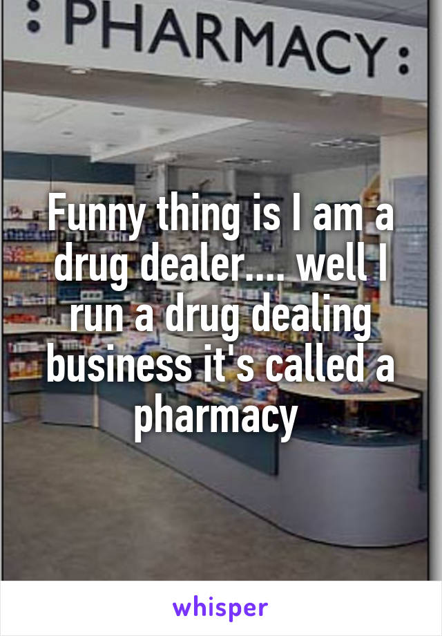 Funny thing is I am a drug dealer.... well I run a drug dealing business it's called a pharmacy 