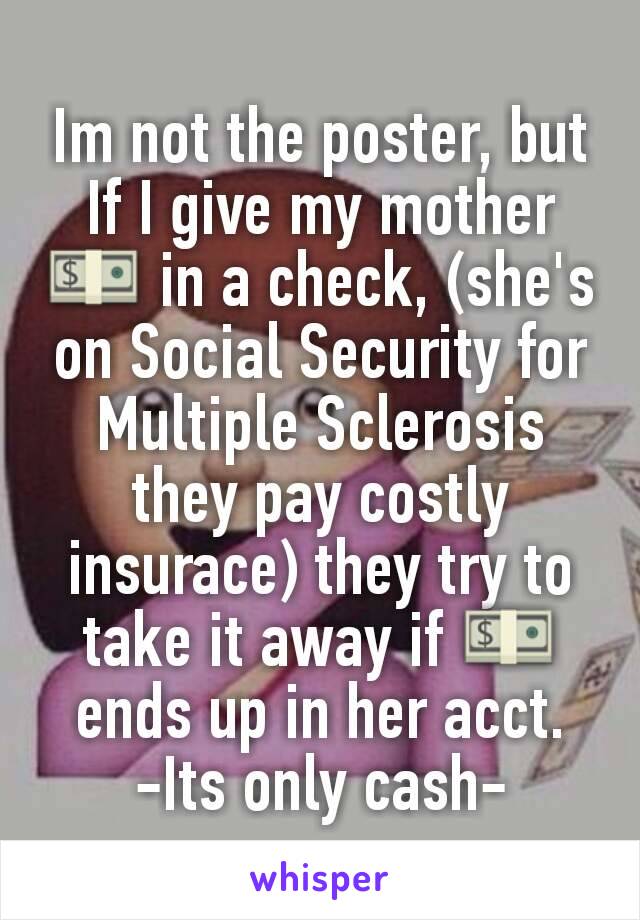 Im not the poster, but If I give my mother 💵 in a check, (she's on Social Security for Multiple Sclerosis they pay costly insurace) they try to take it away if 💵 ends up in her acct.
-Its only cash-