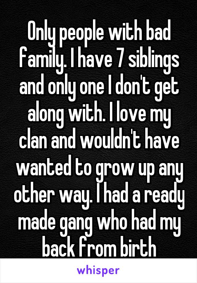 Only people with bad family. I have 7 siblings and only one I don't get along with. I love my clan and wouldn't have wanted to grow up any other way. I had a ready made gang who had my back from birth