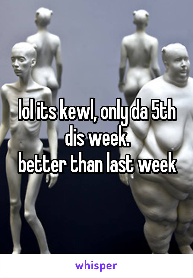 lol its kewl, only da 5th dis week.
better than last week