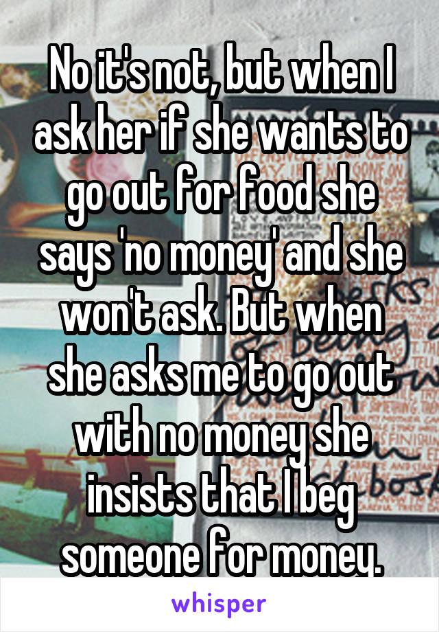 No it's not, but when I ask her if she wants to go out for food she says 'no money' and she won't ask. But when she asks me to go out with no money she insists that I beg someone for money.