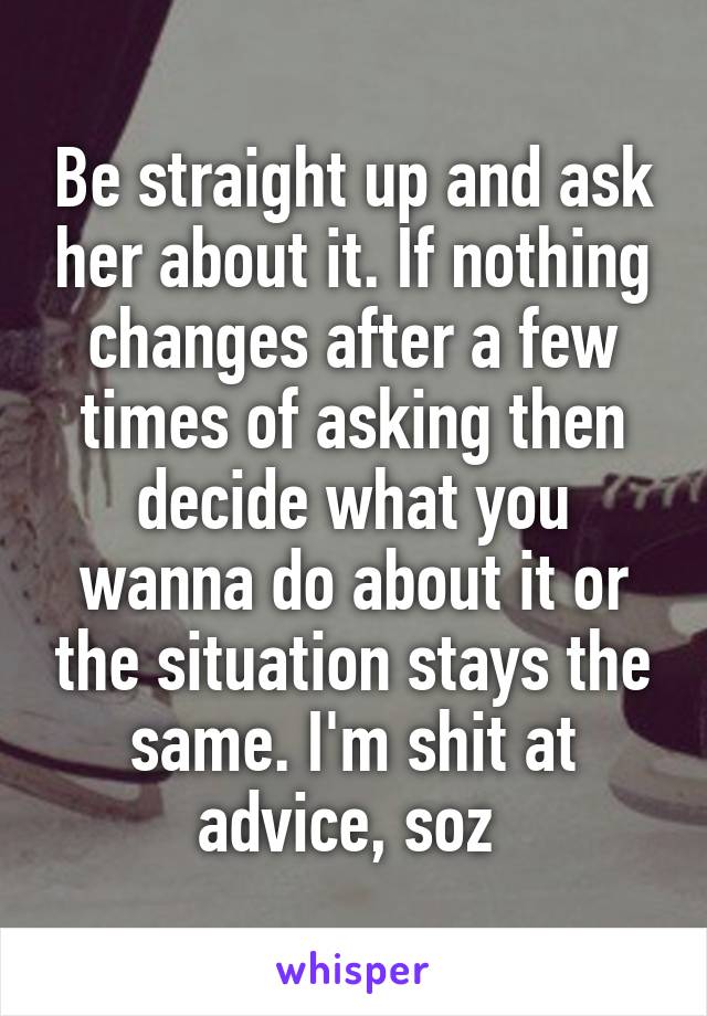 Be straight up and ask her about it. If nothing changes after a few times of asking then decide what you wanna do about it or the situation stays the same. I'm shit at advice, soz 