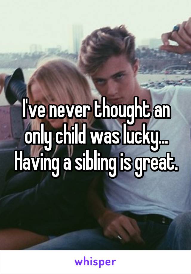 I've never thought an only child was lucky... Having a sibling is great.