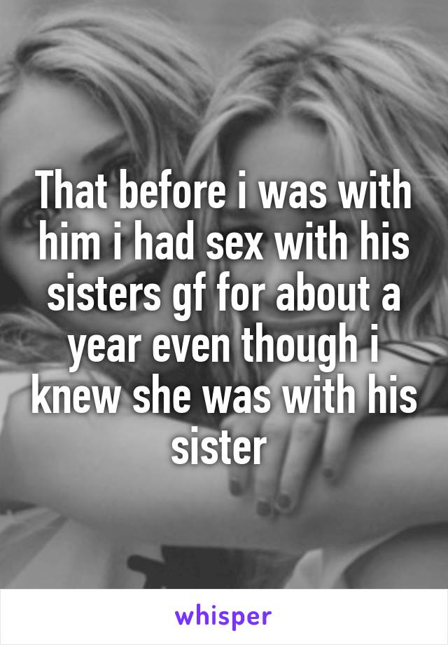 That before i was with him i had sex with his sisters gf for about a year even though i knew she was with his sister 
