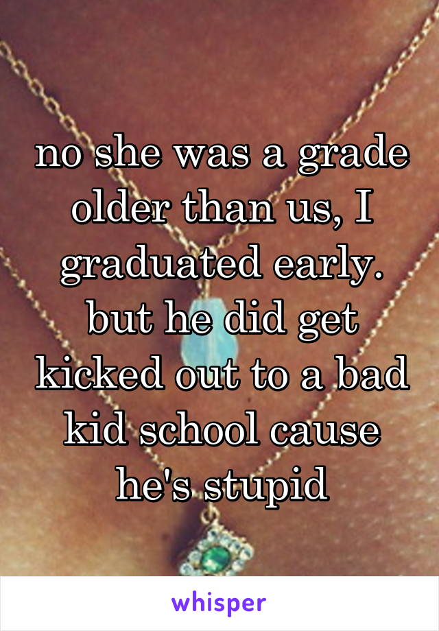 no she was a grade older than us, I graduated early. but he did get kicked out to a bad kid school cause he's stupid