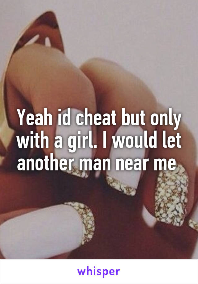 Yeah id cheat but only with a girl. I would let another man near me 