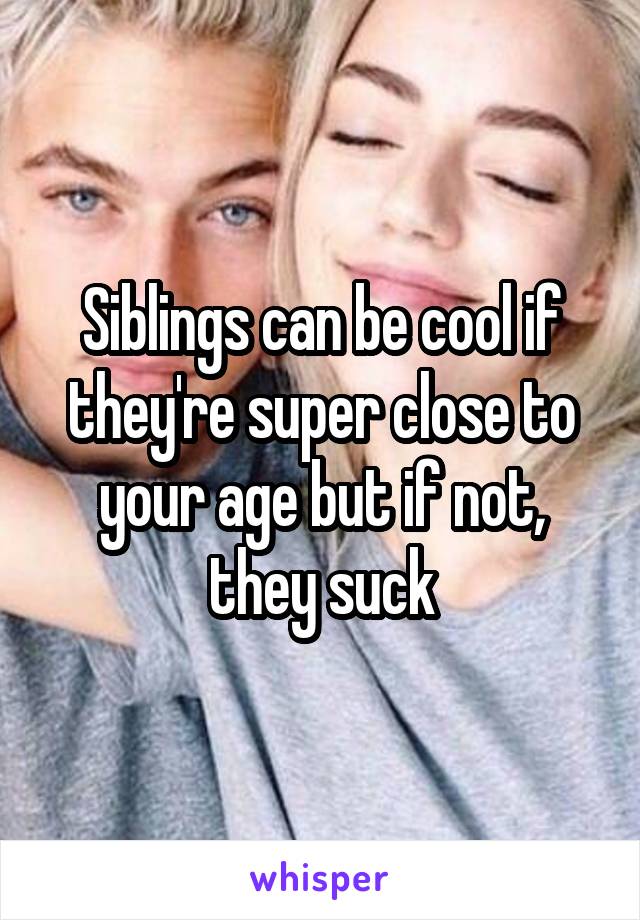 Siblings can be cool if they're super close to your age but if not, they suck