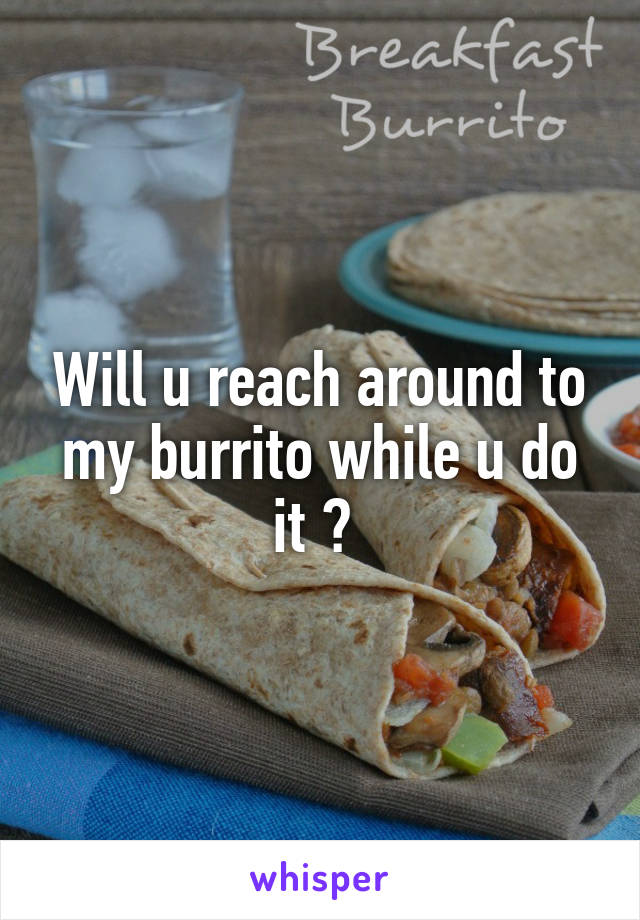 Will u reach around to my burrito while u do it ? 