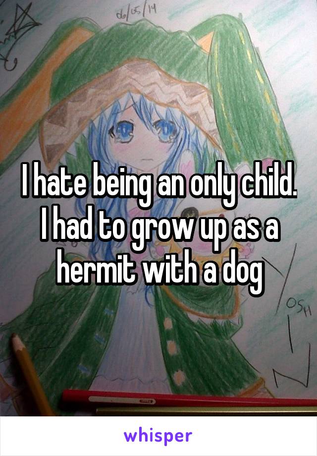 I hate being an only child. I had to grow up as a hermit with a dog