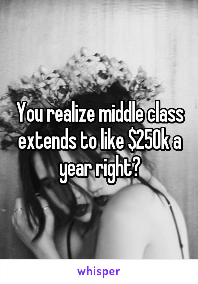 You realize middle class extends to like $250k a year right?