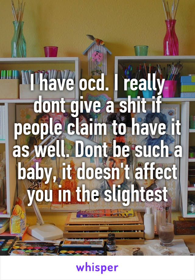 I have ocd. I really dont give a shit if people claim to have it as well. Dont be such a baby, it doesn't affect you in the slightest