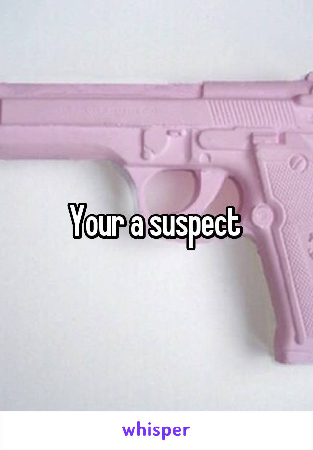 Your a suspect 