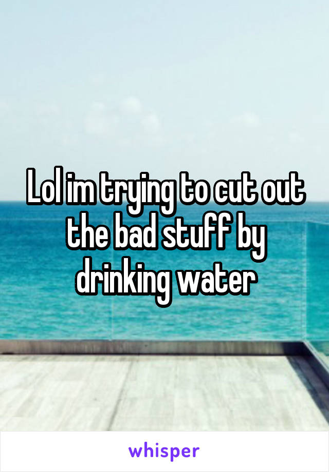 Lol im trying to cut out the bad stuff by drinking water