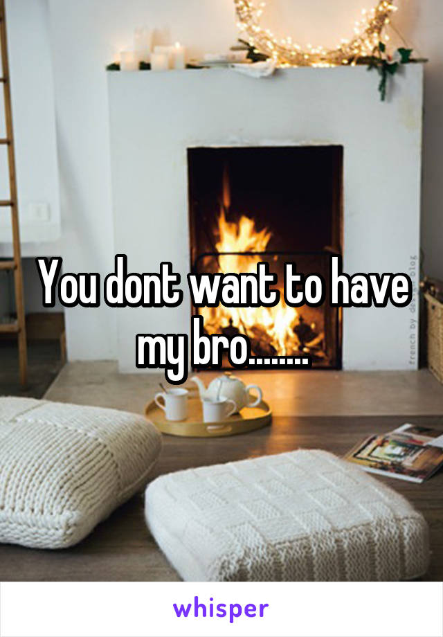 You dont want to have my bro........