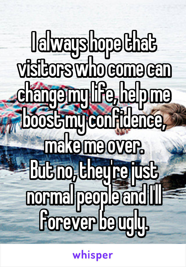 I always hope that visitors who come can change my life, help me boost my confidence, make me over.
But no, they're just normal people and I'll forever be ugly.