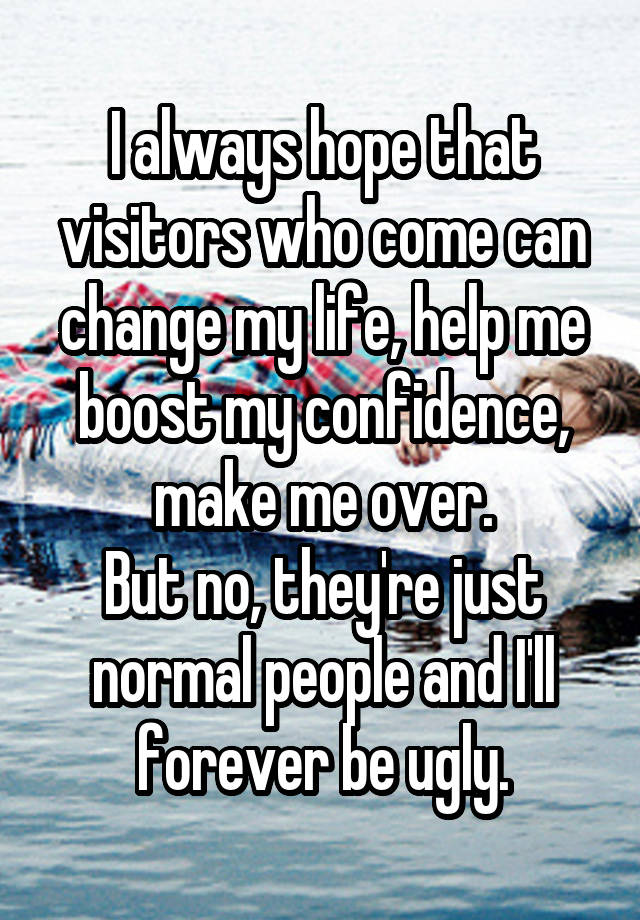 I always hope that visitors who come can change my life, help me boost my confidence, make me over.
But no, they're just normal people and I'll forever be ugly.