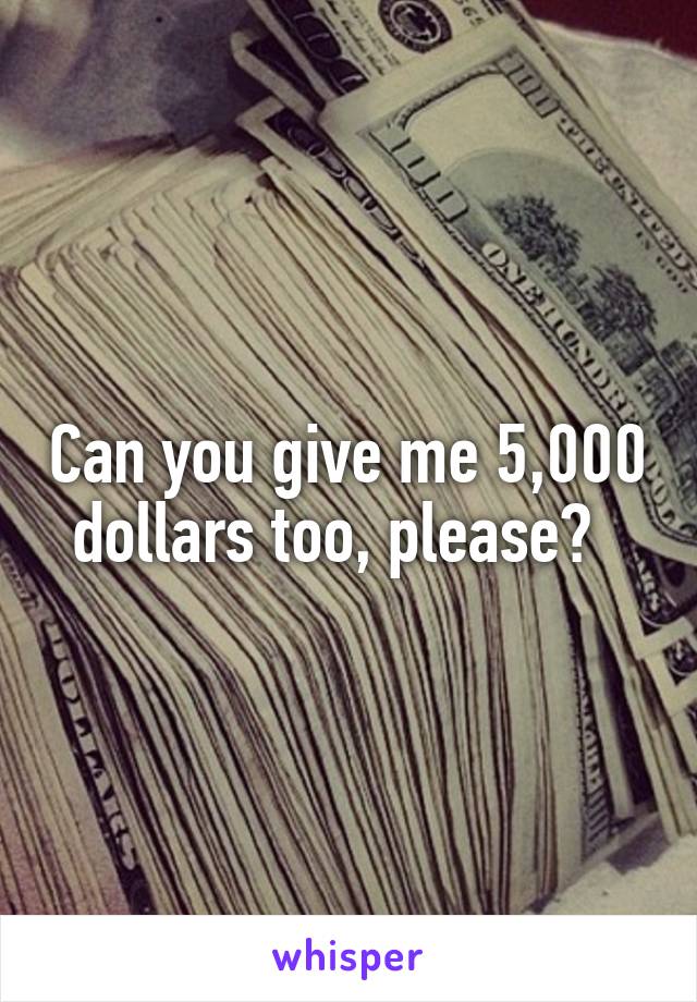 Can you give me 5,000 dollars too, please?  